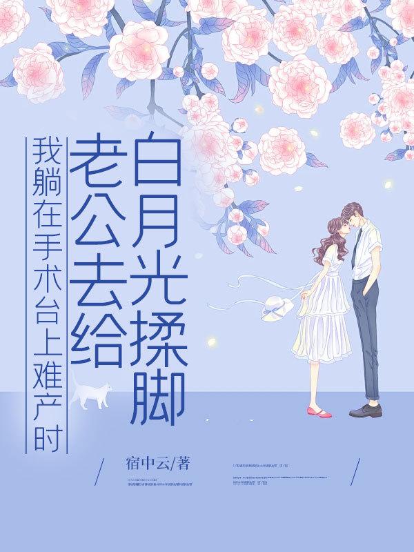 我躺在手术台上难产时，老公去给白月光揉脚