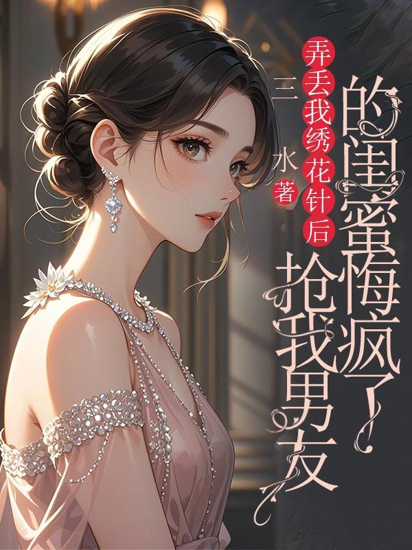 弄丢我绣花针后，抢我男友的闺蜜悔疯了